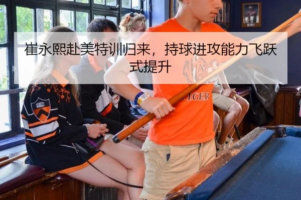 崔永熙赴美特训归来，持球进攻能力飞跃式提升
