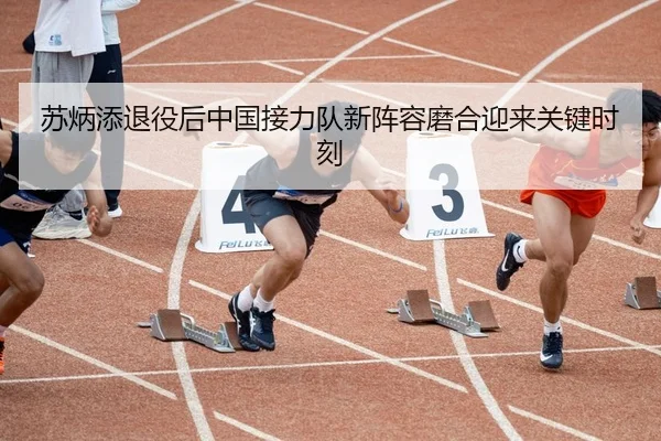 苏炳添退役后中国接力队新阵容磨合迎来关键时刻