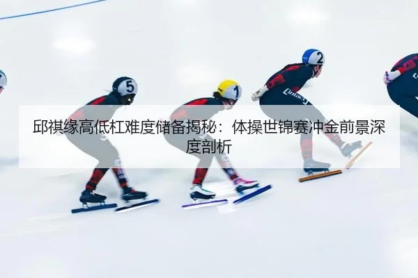 邱祺缘高低杠难度储备揭秘：体操世锦赛冲金前景深度剖析
