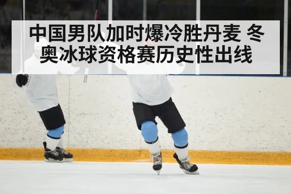 中国男队加时爆冷胜丹麦 冬奥冰球资格赛历史性出线